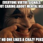 Joaquin Phoenix Joker Smiling | EVERYONE VIRTUE SIGNALS ABOUT CARING ABOUT MENTAL HEALTH; BUT NO ONE LIKES A CRAZY PERSON. | image tagged in joaquin phoenix joker smiling | made w/ Imgflip meme maker