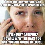 Rocket 3 | DAD IM OUT ON MY LIVEWIRE AND A ROCKET 3 HAS PULLED UP BESIDE ME ! LISTEN VERY CAREFULLY  HE WILL WANT TO  RACE YOU  AND YOU ARE GOING TO LOOSE ! | image tagged in woman crying on cell | made w/ Imgflip meme maker