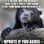 Confession Bear | IT'S SO SAD THAT YOU BASICALLY HAVE TO BE A GOD AT PHOTOSHOP TO GET YOUR MEME EVEN NOTICED AT ALL. UPVOTE IF YOU AGREE | image tagged in memes,confession bear | made w/ Imgflip meme maker