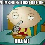 why | MY MOMS FRIEND JUST GOT TIK TOK; KILL ME | image tagged in shoot me | made w/ Imgflip meme maker