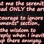 Comments do not bring Serenity | Grant me the serenity to read ONLY the article, The courage to ignore the 
"Comments" section, And the wisdom to not reply when I inevitably end up there anwyay. | image tagged in black background,serenity prayer,comment section | made w/ Imgflip meme maker