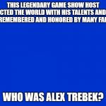 Thank You, Alex Trebek... RIP | THIS LEGENDARY GAME SHOW HOST IMPACTED THE WORLD WITH HIS TALENTS AND WILL BE REMEMBERED AND HONORED BY MANY FANS... WHO WAS ALEX TREBEK? | image tagged in jeopardy blank,jeopardy,alex trebek,tribute | made w/ Imgflip meme maker