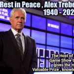 From a Big Fan of "Jeopardy" | Rest in Peace , Alex Trebek  
                       1940 - 2020; The Host of the  
Game Show that  
gives the most 
Valuable Prize , knowledge | image tagged in alex trebek,game show,jeopardy,learning,this is where the fun begins | made w/ Imgflip meme maker