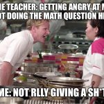 Angry Gordon Ramsay | THE TEACHER: GETTING ANGRY AT ME FOR NOT DOING THE MATH QUESTION HIS WAY; ME: NOT RLLY GIVING A SH*T | image tagged in angry gordon ramsay | made w/ Imgflip meme maker