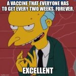 Mr. Burns Excellent | A VACCINE THAT EVERYONE HAS TO GET EVERY TWO WEEKS. FOREVER. EXCELLENT | image tagged in mr burns excellent,memes,funny,so true,new normal | made w/ Imgflip meme maker