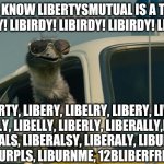 liberty-libirdy | DID JA KNOW LIBERTYSMUTUAL IS A THING?
LIBIRDY! LIBIRDY! LIBIRDY! LIBIRDY! LIBIRDY! LIBERTY, LIBERY, LIBELRY, LIBERY, LIVERY,
LIBERALY, LIBELLY, LIBERLY, LIBERALLY,LIBRARY
LIBERALS, LIBERALSY, LIBERALY, LIBURRTEA,
 LIBURPLS, LIBURNME, 12BLIBERFREED... | image tagged in limu emu,bad puns,bad puns are bad | made w/ Imgflip meme maker