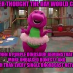 Barney  | NEVER THOUGHT THE DAY WOULD COME; WHEN A PURPLE DINOSAUR DEMONSTRATES MORE UNBIASED HONESTY AND TRUTH THAN EVERY SINGLE BROADCAST NETWORK | image tagged in barney | made w/ Imgflip meme maker