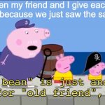 me when my friend and I see the same wt thing | me when my friend and I give each other that look because we just saw the same thing | image tagged in old bean,friends,unsee,peppa pig | made w/ Imgflip meme maker