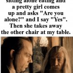 This always hurts. Send the guy to get the chair. | When you are sitting alone eating and a pretty girl comes up and asks "Are you alone?" and I say "Yes". Then she takes away the other chair at my table. | image tagged in that wound will never fully heal,forever alone,painful,hide the pain | made w/ Imgflip meme maker