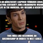 Spock Illogical | AS AN ADOLESCENT I ASPIRED TOWARDS LOGIC, FACTUAL CERTAINTY, AND A MEANINGFUL VISION OF LIFE IN THE UNIVERSE; SO I BECAME A SCIENTIST. THIS WAS LIKE BECOMING AN ARCHBISHOP IN ORDER TO MEET GIRLS | image tagged in spock illogical | made w/ Imgflip meme maker