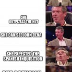 impossible | YOU MEET A GIRL; SHE OUTPIZZAS THE HUT; SHE CAN SEE JOHN CENA; SHE EXPECTED THE SPANISH INQUISITION; SHE ACTUALLY LIKES YOU | image tagged in vince mcmahon reaction | made w/ Imgflip meme maker
