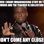 Move along teacher | WHEN I DRAW EMBARRASSING STUFF ON THE HOMEWORK AND THE TEACHER IS COLLECTING THEM DON'T COME ANY CLOSER | image tagged in kevin hart | made w/ Imgflip meme maker