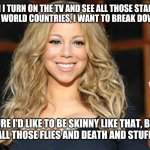 Mariah carey | WHEN I TURN ON THE TV AND SEE ALL THOSE STARVING KIDS IN 3RD WORLD COUNTRIES, I WANT TO BREAK DOWN AND CRY. SURE I'D LIKE TO BE SKINNY LIKE THAT, BUT NOT WITH ALL THOSE FLIES AND DEATH AND STUFF. - MARIAH. | image tagged in mariah carey | made w/ Imgflip meme maker