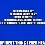 goats | BEEN HEARING A LOT OF STRANGE NOISES IN MY HOUSE RECENTLY
SO I CALLED A PARANORMAL PSYCHIC 

HE TOLD ME I HAD GOATS AND I NEED TO EXERCISE THEM; STUPIDEST THING I EVER HEARD | image tagged in jeopardy blank | made w/ Imgflip meme maker