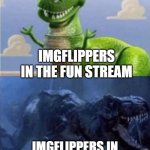 This is probably accurate. | IMGFLIPPERS IN THE FUN STREAM; IMGFLIPPERS IN THE POLITICS STREAM | image tagged in happy angry dinosaur | made w/ Imgflip meme maker