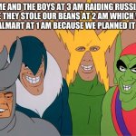 Me and the boys | ME AND THE BOYS AT 3 AM RAIDING RUSSIA BECAUSE THEY STOLE OUR BEANS AT 2 AM WHICH WE TOOK FROM WALMART AT 1 AM BECAUSE WE PLANNED IT AT 12 AM | image tagged in me and the boys | made w/ Imgflip meme maker