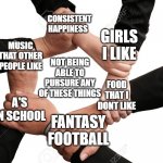 My Unfortunate Life | CONSISTENT HAPPINESS; GIRLS I LIKE; MUSIC THAT OTHER PEOPLE LIKE; NOT BEING ABLE TO PURSURE ANY OF THESE THINGS; FOOD THAT I DONT LIKE; A'S IN SCHOOL; FANTASY FOOTBALL | image tagged in five hands together | made w/ Imgflip meme maker