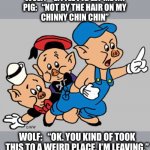 It is kind of weird | WOLF:   “LITTLE PIG LET ME IN!
PIG:   “NOT BY THE HAIR ON MY
CHINNY CHIN CHIN”; WOLF:   “OK. YOU KIND OF TOOK THIS TO A WEIRD PLACE. I’M LEAVING.” | image tagged in 3 little pigs,wolf,weird,let me in,no,memes | made w/ Imgflip meme maker