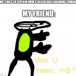 wat | ME: TRIES TO EXPLAIN HOW A BLACK HOLE ABSORBS THINGS; MY FRIEND: | image tagged in wat u maen m8 | made w/ Imgflip meme maker