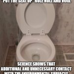 toilet seat up | LADIES: IN THE NAME OF COVID PRECAUTIONS I HEREBY DECLARE THE "PUT THE SEAT UP" RULE NULL AND VOID. SCIENCE SHOWS THAT ADDITIONAL AND UNNECESSARY CONTACT WITH THE ENVIRONMENTAL SURFACES CAN LEAD TO FURTHER SPREAD. WOMEN ARE ASKED TO SIMPLY CHECK THE SEAT BEFORE SITTING. | image tagged in toilet seat up | made w/ Imgflip meme maker