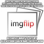 I need to be the original zacattacc and the new one | SINCE THEY ADDED THE MESSAGES FEATURE THEY SHOULD ADD A THING THAT YOU CAN RECOVER YOUR DELETED ACCOUNT BY ENTERING THE PASSWORD; BECAUSE I WANT TO GET MY OLD ACCOUNT BACK AND I NEED IT NOW | image tagged in imgflip,zacattacc | made w/ Imgflip meme maker