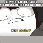 Never actually happened | ME WHEN I SAY I LIKE JAIDEN ANIMATIONS AND THEY ASK WHO THAT IS | image tagged in jaiden animations did i stutter,jaiden animations | made w/ Imgflip meme maker