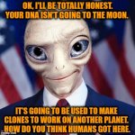 The CEO of LifeShip comes clean about their ad that their company will send your DNA to the Moon for $99. | OK, I'LL BE TOTALLY HONEST.  YOUR DNA ISN'T GOING TO THE MOON. IT'S GOING TO BE USED TO MAKE CLONES TO WORK ON ANOTHER PLANET.  HOW DO YOU THINK HUMANS GOT HERE. | image tagged in paul alien politician,this is beyond science,human evolution,you can't handle the truth,aliens,evolution | made w/ Imgflip meme maker