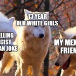 Laughing wolf | 13 YEAR OLD WHITE GIRLS; ME TELLING A RACIST MEXICAN JOKE; MY MEXICAN FRIENDS | image tagged in laughing wolf | made w/ Imgflip meme maker