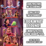 Living with a bunch of daughters | CAN YOU BRUSH MY HAIR? CAN YOU TAKE ME SLEDDING? CAN I KEEP THESE BIRDS? LOOK WHAT I FOUND! I WANT TO FEEL HOW SHARP IT IS. CAN YOU READ US A BEDTIME STORY? YOU LOOK LIKE MY FRIEND FROM KINDERGARTEN. | image tagged in disney princess | made w/ Imgflip meme maker