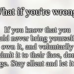 What If You're Wrong | What if you're wrong? If you know that you could never bring yourself to own it, and voluntarily admit it to their face, don't judge. Stay silent and let it go. | image tagged in white background,relationships,quotes,inspirational,wrong,mistakes | made w/ Imgflip meme maker