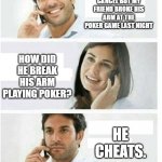 THREE PANEL TELEPHONE COUPLE BLANK | SORRY TO CANCEL BUT MY FRIEND BROKE HIS ARM AT THE POKER GAME LAST NIGHT; HOW DID HE BREAK HIS ARM PLAYING POKER? HE CHEATS. | image tagged in three panel telephone couple blank | made w/ Imgflip meme maker