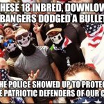 Proud Boys | THESE 18 INBRED, DOWNLOW, SISTER BANGERS DODGED A BULLET IN DC.. WHEN THE POLICE SHOWED UP TO PROTECT THEM FROM THE PATRIOTIC DEFENDERS OF OUR COUNTRY. | image tagged in proud boys | made w/ Imgflip meme maker