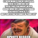 laugh | "BEHIND ALL THE STUPID MEMES YOU'VE EVER SEEN, THERE IS SOMEONE OUT THERE THAT YOU MIGHT NEVER KNOW, WHO JUST WANTS TO MAKE YOU HAPPY, EVEN IF IT'S ONLY FOR A FEW SECONDS IN YOUR LIFE"; UPVOTE BEGGER: | image tagged in laugh,imgflip,memes,upvote begging,beggar,happy | made w/ Imgflip meme maker