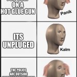 yes | YOU STEP ON A HOT GLUE GUN; ITS UNPLUGED; THE POLICE ARE OUTSIDE INVESTIGATING ON WHO BROKE INTO THE ARTS AND CRAFT STORE | image tagged in panik-calm-panik | made w/ Imgflip meme maker