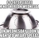 colander | F-F-FATZ PLEASE I AM NOT HERE ON WEDNESDAY; ON WEDNESDAY I DONT WANT TO WEAR IT PLEAS- | image tagged in colander | made w/ Imgflip meme maker