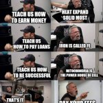 Us Vs school | HEAT EXPAND SOLID MOST; TEACH US HOW TO EARN MONEY; TEACH US HOW TO PAY LOANS; IRON IS CALLED FE; TEACH US HOW TO BE SUCCESSFUL; MITOCHONDRIA IS THE POWER HOUSE OF CELL; THAT'S IT I'M LEAVING; PAY YOUR FEES | image tagged in american chopper argument long | made w/ Imgflip meme maker