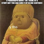 School is the worst | WHEN YOUR TEACHER MAKES YOU WRITE 3 PARAGRAPH ABOUT THE THEME OF A STORY BUT YOU CAN SUM IT UP IN ONE SENTENCE | image tagged in y tho | made w/ Imgflip meme maker