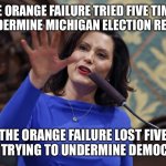 Governor Gretchen Whitmer | THE ORANGE FAILURE TRIED FIVE TIMES TO UNDERMINE MICHIGAN ELECTION RESULTS. THE ORANGE FAILURE LOST FIVE TIMES TRYING TO UNDERMINE DEMOCRACY. | image tagged in governor gretchen whitmer | made w/ Imgflip meme maker