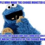 cookie monster | TO THE PEOPLE WHO MADE THE COOKIE MONSTER GO ON A DIET; YOU ARE STUPID BECAUSE FOR GENERATIONS, KIDS FOUND VEGETABLES AS THE ENEMY; AND IT WASN'T BECAUSE OF THE COOKIE MONSTER | image tagged in cookie monster | made w/ Imgflip meme maker