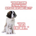 Dog and Puppy | "YOU ARE GOING TO TRAIN YOUR REPLACEMENT AND LIKE IT!"; "IT IS THE WAY..." | image tagged in dog and puppy | made w/ Imgflip meme maker