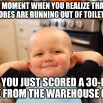 THAT MOMENT WHEN YOU REALIZE THAT ALL THE STORES ARE RUNNING OUT OF TOILET PAPER BUT YOU JUST SCORED A 30-ROLL PACK | THAT MOMENT WHEN YOU REALIZE THAT ALL THE STORES ARE RUNNING OUT OF TOILET PAPER; BUT YOU JUST SCORED A 30-ROLL PACK FROM THE WAREHOUSE CLUB. | image tagged in smug faced baby boy,toilet paper,costco,bj's,shortage | made w/ Imgflip meme maker