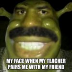 Me | MY FACE WHEN MY TEACHER PAIRS ME WITH MY FRIEND | image tagged in shrek harvey | made w/ Imgflip meme maker