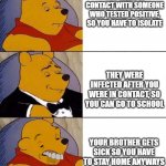 covid is dumb, winnie the pooh is derpy. | YOU WERE IN CONTACT WITH SOMEONE WHO TESTED POSITIVE, SO YOU HAVE TO ISOLATE; THEY WERE INFECTED AFTER YOU WERE IN CONTACT, SO YOU CAN GO TO SCHOOL; YOUR BROTHER GETS SICK SO YOU HAVE TO STAY HOME ANYWAYS | image tagged in tuxedo winnie the pooh derpy,covid-19,covid,covid19,winniethepooh,winnie the pooh | made w/ Imgflip meme maker