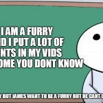 james is a furry? he has not have any fursuits? | I AM A FURRY AND I PUT A LOT OF HINTS IN MY VIDS HOW COME YOU DONT KNOW; JAMES; I AM NOT A FURRY BUT JAMES WANT TO BE A FURRY BUT HE CANT LOL CUZ OF NO FURSUIT | image tagged in james blackboard | made w/ Imgflip meme maker