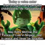Cole Ninjago Season 6 2 | Today a voice actor that brought many peoples childhood to life has passed :(; May Kirby Morrow, the voice of Cole in Ninjago, rest in peace and never be forgotten | image tagged in cole ninjago season 6 2 | made w/ Imgflip meme maker