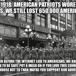 1918 Masked Soldiers | 1918. AMERICAN PATRIOTS WORE MASKS. WE STILL LOST 650,000 AMERICANS. EVEN BEFORE THE INTERNET LIED TO AMERICANS, WE KNEW HOW TO BE SAFE. PUT A MASK ON IF YOU LOVE THIS COUNTRY. IF YOU CHOOSE NOT TO THAN MAYBE YOU SUPPORT OUR ADVERSARIES | image tagged in 1918 masked soldiers | made w/ Imgflip meme maker