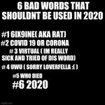 2020 | 6 BAD WORDS THAT SHOULDNT BE USED IN 2020; #1 6IX9INE( AKA RAT); #2 COVID 19 OR CORONA; # 3 VIRTUAL ( IM REALLY SICK AND TRIED OF DIS WORD); # 4 UWU ( SORRY LOVERFELLA :( ); #5 WHO DIED; #6 2020 | image tagged in funny | made w/ Imgflip meme maker