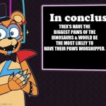 Rockstar Freddy's Conclusion | TREX'S HAVE THE BIGGEST PAWS OF THE DINOSAURS & WOULD BE THE MOST LIKLEY TO HAVE THEIR PAWS WORSHIPPED. | image tagged in rockstar freddy's conclusion | made w/ Imgflip meme maker