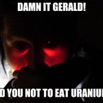 DAMN IT GERALD! | DAMN IT GERALD! I TOLD YOU NOT TO EAT URANIUM!!!!! | image tagged in damn it gerald,dont,eating,uranium,funny memes,funny | made w/ Imgflip meme maker