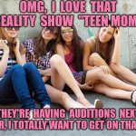 Cute Teenage Girls Sitting | OMG,  I  LOVE  THAT REALITY  SHOW  "TEEN MOM"; THEY'RE  HAVING  AUDITIONS  NEXT SUMMER, I TOTALLY WANT TO GET ON THAT SHOW | image tagged in cute teenage girls sitting | made w/ Imgflip meme maker